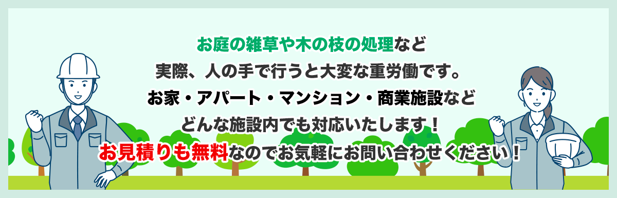 お庭の雑草や木の枝の処理など実際、人の手で行うと大変な重労働です。お家・アパート・マンション・商業施設などどんな施設内でも対応いたします！お見積りも無料なのでお気軽にお問い合わせください！